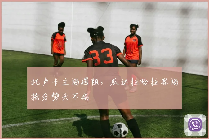 托卢卡主场遇阻,瓜达拉哈拉客场抢分势头不减