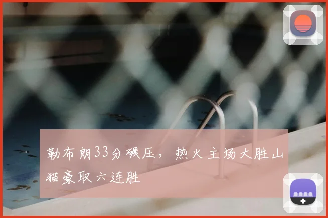 勒布朗33分碾压,热火主场大胜山猫豪取六连胜