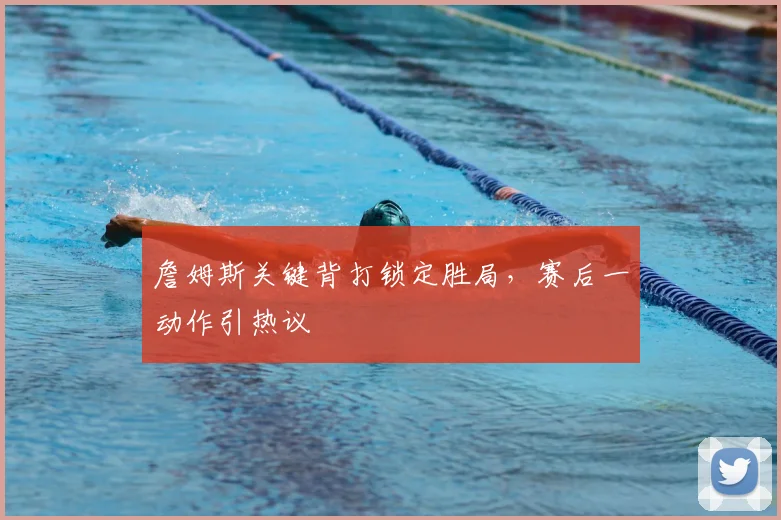 詹姆斯关键背打锁定胜局，赛后一动作引热议