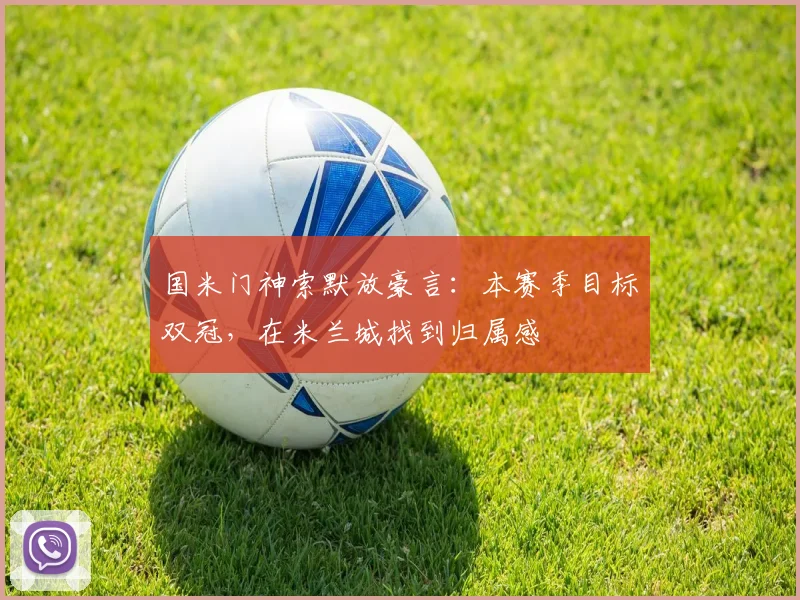 国米门神索默放豪言：本赛季目标双冠，在米兰城找到归属感