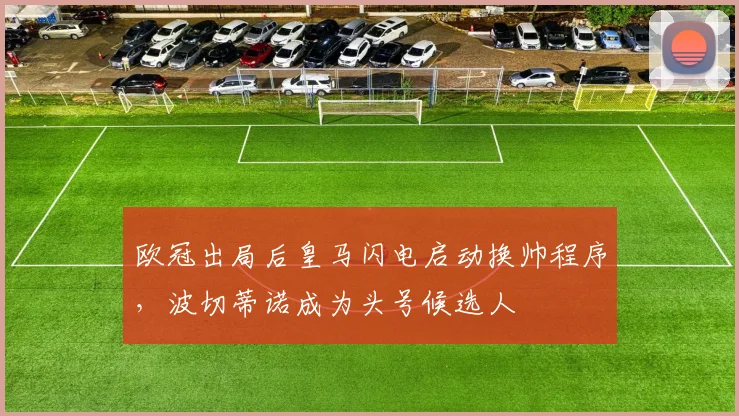 欧冠出局后皇马闪电启动换帅程序，波切蒂诺成为头号候选人