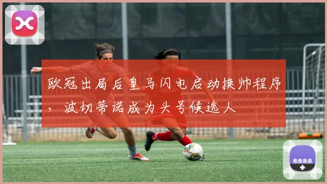欧冠出局后皇马闪电启动换帅程序，波切蒂诺成为头号候选人